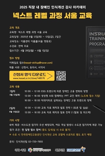 2025 직장 내 장애인 인식개선 강사 아카데미 넥스트레벨 과정 서울교육 교육 개요 교육명: 넥스트 레벨 과정 서울 교육 INSRW 교육일정: 2025년 6월 12일(목)~13일(금), 2일간 TRAININ 교육장소: 이룸센터 이름을(서울 영등포) PROGRA 수강료: 전액 무료 접수기간: 4월 28일(월) ~ 6월 1일(일) 접수 방법 이메일로 접수(kesad-skillup@naver.com) 제출서류: 신청서, 동의서, 서약서 신청서 양식 다운로드 www.kesad.or.kr/zbxe/148576 교육 내용 1일차 6월 12일(목) 10:00~12:00 ESG 트렌드에 따른 장애인 고용 변화와 방향 13:00~16:00 생성형 AI와 함께하는 PPT 교안 제작 (노트북 필수 지참) 16:00~18:00 빅데이터로 살펴보는 장애인 고용 트렌드와 정책 2일차 10:00~12:00 교육 자료 제작과 발표 전략 1 (토론 및 실습) 6월 13일(금) 13:00~16:00 교육 자료 제작과 발표 전략 2 (발표 및 피드백) 기타 사항 숙박 제공: 비수도권 참가자 우선 배정되며, 여유 객실 발생시 수도권 참가자에 제공 가능 참가 조건: 전 일정 필수 참여 (중도 입·퇴실 시 수료 불가) ※수료 시 한국장애인고용공단 인식개선 교육 포털에 수료자로 별도 표기 예정 문의: 인식개선팀 02-720-7655