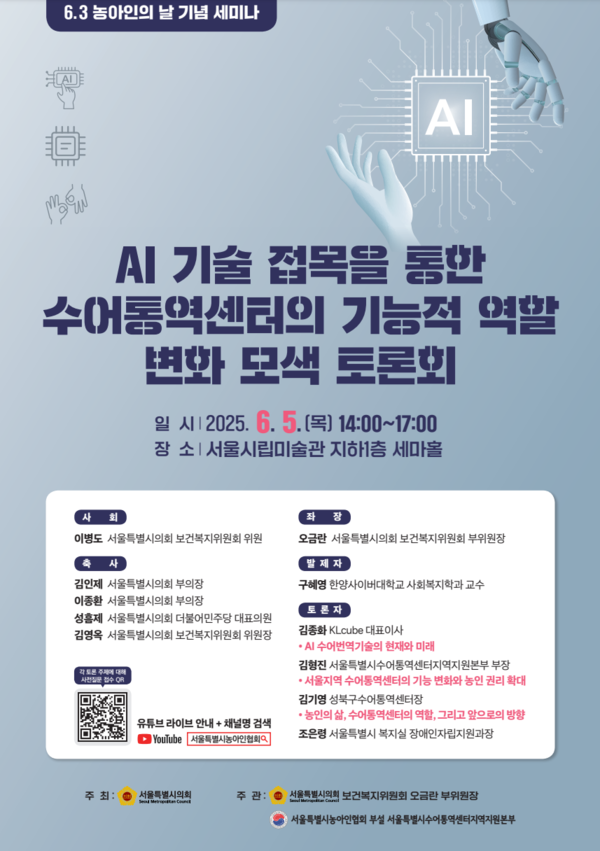  6.3 농아인의 날 기념 세미나 AI AI 기술 접목을 통한 수어통역센터의 기능적 역할 변화 모색 토론회 일시 12025.6. 5.(목) 14:00~17:00 장소 | 서울시립미술관 지하1층 세마홀 사회 좌장 이병도 서울특별시의회 보건복지위원회 위원 사 김인제 서울특별시의회 부의장 오금란 서울특별시의회 보건복지위원회 부위원장 발제자 구혜영 한양사이버대학교 사회복지학과 교수 이종환 서울특별시의회 부의장 성훈제 서울특별시의회 더불어민주당 대표의원 김영옥 서울특별시의회 보건복지위원회 위원장 각주 유튜브 라이브 안내 + 채널명 검색 YouTube 서울특별시농아인협회 토론자 김종화 KLcube 대표이사 •AI 수어번역기술의 현재와 미래 김형진 서울특별시수어통역센터지역지원본부 부장 •서울지역 수어통역센터의 기능 변화와 농인 권리 확대 김기영 성북구수어통역센터장 •농인의 삶, 수어통역센터의 역할, 그리고 앞으로의 방향 조은령 서울특별시 복지실장애인자립지원과장 주최: 서울특별시의회 주관: 서울특별시의회 보건복지위원회 오금란 부위원장 서울특별시농아인협회 부설 서울특별시수어통역센터지역지원본부