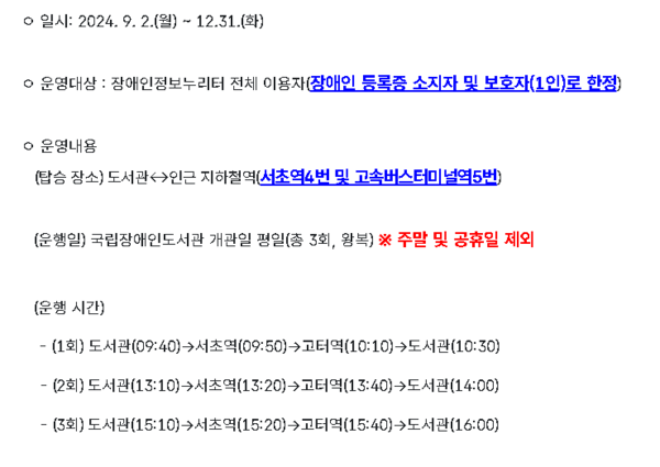 장애인정보누리터 홈페이지 안내. ©조현대 / 일시: 2024.9.2.(월) ~ 12.31.(화) 운영대상 : 장애인정보누리터 전체 이용자(장애인 등록증 소지자 및 보호자(1인)로 한정) 운영내용 (탑승 장소) 도서관 ↔ 인근 지하철역(서초역4번 및 고속버스터미널역5번) (운행일) 국립장애인도서관 개관일 평일(총 3회, 왕복) ※ 주말 및 공휴일 제외 (운행 시간) - (1회) 도서관(09:40)→서초역(09:50)→고터역(10:10)→도서관(10:30) - (2회) 도서관(13:10)→서초역(13:20)→고터역(13:40)→도서관(14:00) - (3회) 도서관(15:10)→서초역(15:20)→고터역(15:40)→도서관(16:00)