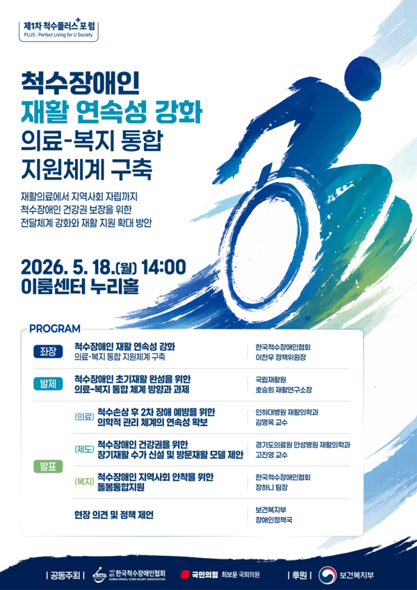 한국척수장애인협회와 국민의힘 최보윤 의원이 오는 18일 오후 2시 서울 여의도 이룸센터 누리홀에서 ‘2026년 제1차 척수플러스 포럼’을 개최한다.ⓒ한국척수장애인협회 / 포스터 이미지 / 제1차 척수플러스 포럼 PLUS: Perfect Living for U Society 척수장애인 재활 연속성 강화 / 의료-복지 통합 지원체계 구축 / 재활의료에서 지역사회 자립까지 척수장애인 건강권 보장을 위한 전달체계 강화와 재활 지원 확대 방안 / 2026.5.18.(월) 14:00 이룸센터 누리홀 / 프로그램 좌장 척수장애인 재활 연속성 강화 의료복지 통합 지원체계 구축 한국척수장애인협회 이찬우 정책위원장 발제 척수장애인 초기재활 완성을 위한 의료-복지 통합 체계 방향과 과제 국립재활원 호승희 재활연구소장 발표 (의료) 척수손상 후 2차 장애 예방을 위한 의학적 관리 체계의 연속성 확보 인하대병원 재활의학과 김명옥 교수 (제도) 척수장애인 건강권을 위한 장기재활 수가 신설 및 방문재활 모델 제안 경기도의료원 안성병원 재활의학과 고진영 교수 (복지) 척수장애인 지역사회 안착을 위한 돌봄통합지원 한국척수장애인협회 장하니 팀장 현장 의견 및 정책 제언 보건복지부 장애인정책국 | 공동주최 한국척수장애인협회 국민의협 최보윤 국회의원 | 후원 | 보건복지부