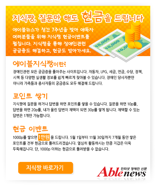 지식짱, 질문만 해도 현금을 드립니다. 에이블뉴스가 창간 7주년을 맞아 애독자 여러분들을 위해 지식짱 현금이벤트를 펼칩니다. 지식짱을 통해 장애인관련 궁금증도 해결하고, 현금도 받아가세요.에이블지식짱.장애인관련 모든 궁금증을 풀어주는 사이트입니다. 자동차, LPG, 세금, 연금, 수당, 정책, 시책 등 다양한 실생활 정보를 쉽게 빠르게 찾아볼 수 있습니다. 장애인 당사자뿐만 아니라 가족들과 종사자들의 궁금증도 모두 해결해 드립니다. 포인트 쌓기. 지식짱에 질문을 하거나 답변을 하면 포인트를 쌓을 수 있습니다. 질문을 하면 10p를, 답변을 하면 20p를, 내가 올린 답변이 채택이 되면 30p를 쌓게 됩니다. 채택할 수 있는 답변은 1개만 가능합니다. 현금 이벤트. 1000p를 쌓으면 1만원을 드립니다. 5월 1일부터 11월 30일까지 7개월 동안 쌓은 포인트를 전부 현금으로 돌려드리겠습니다. 열심히 활동하시는 만큼 지갑은 더욱 두둑해집니다. 단, 1000p 이하는 현금으로 돌려받을 수 없습니다.