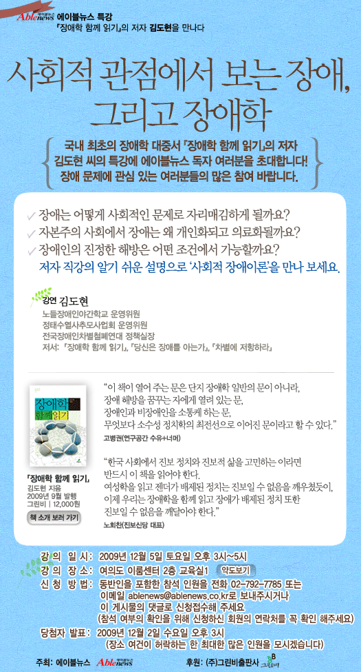 에이블뉴스 특강. 사회적 관점에서 보는 장애, 그리고 장애학. 국내 최초의 장애학 대중서 "장애학 함께 읽기"의 저자 김도현 씨의 특강에 에이블뉴스 독자 여러분을 초대합니다. 장애는 어떻게 사회적인 문제로 자리매김하게 될까요? 장애인의 진정한 해방은 어떤 조건에서 가능할까요? 저자 직강의 알기 쉬운 설명으로 '사회적 장애이론'을 만나 보세요. 장애 문제와 장애학에 관심 있는 여러분들의 많은 참여 바랍니다. 강연을 해주실 김도현 씨는 노들장애인야간학교 운영위원이자 정태수열사추모사업회 운영위원, 전국장애인차별철폐연대 정책실장으로 활동하고 있습니다. 저서로는 "장애학 함께 읽기", "당신은 장애를 아는가", "차별에 저항하" 등이 있습니다. 강연은 2009년 12월 5일 토요일 오후 3시부터 5시까지, 여의로 이룸센터 2층 교육실 1에서 있을 예정입니다. 동반인을 포함한 참석 인원을 댓글로 남겨 주시고, 참석 여부 확인을 위해 회원정보의 연락처를 확인해 주시면 됩니다. 당첨자는 2009년 12월 2일 수요일 오후 3시에 발표하며, 장소 여건이 허락하는 한 최대한 많은 인원을 모시겠습니다. "장애학 함께 읽기"는 2009년 9월에 그린비출판사에서 펴낸 책입니다. 이 책은 그린비출판사 홈페이지(www.greenbee.co.kr)에서 음성 낭독 파일을 무료로 제공하고 있습니다. 이 행사는 에이블뉴스가 주최하고 그린비출판사가 후원합니다.